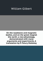 On the loadstone and magnetic bodies, and on the great magnet the earth; a new physiology, demonstrated with many arguments and experiments. A translation by P. Fleury Mottelay