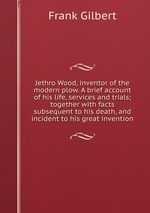 Jethro Wood, inventor of the modern plow. A brief account of his life, services and trials; together with facts subsequent to his death, and incident to his great invention
