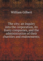 The city; an inquiry into the corporation, its livery companies, and the administration of their charities and endowments;