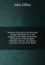 Memoirs of the life of the Reverend George Whitefield, M. A. late chaplain to the Right Honourable the Countess of Huntingdon . Faithfully selected . are added, a particular account of his death
