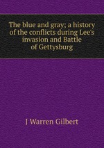 The blue and gray; a history of the conflicts during Lee`s invasion and Battle of Gettysburg