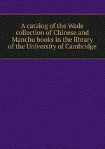 A catalog of the Wade collection of Chinese and Manchu books in the library of the University of Cambridge