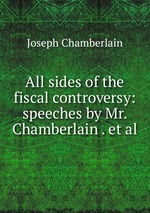 All sides of the fiscal controversy: speeches by Mr. Chamberlain . et al