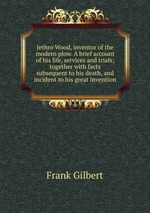 Jethro Wood, inventor of the modern plow. A brief account of his life, services and trials; together with facts subsequent to his death, and incident to his great invention