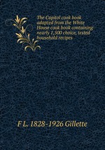 The Capitol cook book adapted from the White House cook book containing nearly 1,500 choice, tested household recipes