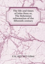 The life and times of John Huss or, The Bohemian reformation of the fifteenth century