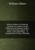William Gilbert of Colchester, physician of London. On the loadstone and magnetic bodies, and on the great magnet the earth. A new physiology, . . A translation by P. Fleury Mottelay