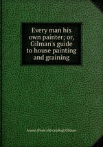 Every man his own painter; or, Gilman`s guide to house painting and graining