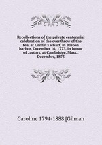 Recollections of the private centennial celebration of the overthrow of the tea, at Griffin`s wharf, in Boston harbor, December 16, 1773, in honor of . actors, at Cambridge, Mass., December, 1873