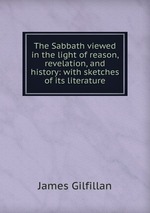 The Sabbath viewed in the light of reason, revelation, and history: with sketches of its literature