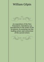 An exposition of the New Testament; intended as an introduction to the study of the Scriptures, by pointing out the leading sense, and connection of the sacred writers