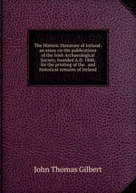 The Historic literature of Ireland: an essay on the publications of the Irish Archaeological Society, founded A.D. 1840, for the printing of the . and historical remains of Ireland