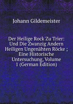 Der Heilige Rock Zu Trier: Und Die Zwanzig Andern Heiligen Ungenhten Rcke ; Eine Historische Untersuchung, Volume 1 (German Edition)