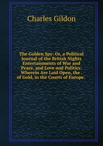 The Golden Spy: Or, a Political Journal of the British Nights Entertainments of War and Peace, and Love and Politics: Wherein Are Laid Open, the . of Gold, in the Courts of Europe.