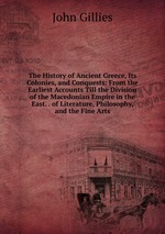 The History of Ancient Greece, Its Colonies, and Conquests: From the Earliest Accounts Till the Division of the Macedonian Empire in the East. . of Literature, Philosophy, and the Fine Arts