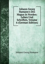Johann Georg Hamann`s Des Magus in Norden: Leben Und Schriften, Volume 6 (German Edition)