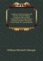A Manual of the Principles and Practice of Road-Making: Comprising the Location, Construction, and Improvement of Roads (Common, Macadam, Paved, Plank, Etc.) and Railroads