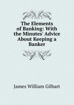The Elements of Banking: With the Minutes` Advice About Keeping a Banker
