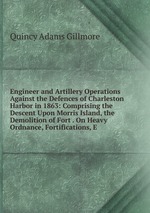 Engineer and Artillery Operations Against the Defences of Charleston Harbor in 1863: Comprising the Descent Upon Morris Island, the Demolition of Fort . On Heavy Ordnance, Fortifications, E