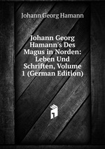 Johann Georg Hamann`s Des Magus in Norden: Leben Und Schriften, Volume 1 (German Edition)