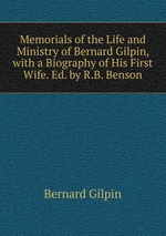 Memorials of the Life and Ministry of Bernard Gilpin, with a Biography of His First Wife. Ed. by R.B. Benson