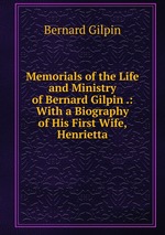 Memorials of the Life and Ministry of Bernard Gilpin .: With a Biography of His First Wife, Henrietta
