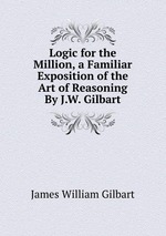 Logic for the Million, a Familiar Exposition of the Art of Reasoning By J.W. Gilbart