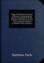 Roger of Wendover`s Flowers of History: Comprising the History of England from the Descent of the Saxons to A.D. 1235; Formerly Ascribed to Matthew Paris, Volume 3