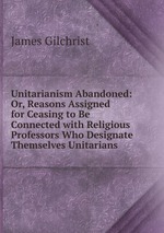 Unitarianism Abandoned: Or, Reasons Assigned for Ceasing to Be Connected with Religious Professors Who Designate Themselves Unitarians