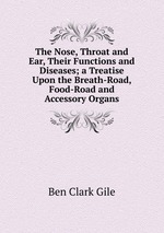 The Nose, Throat and Ear, Their Functions and Diseases; a Treatise Upon the Breath-Road, Food-Road and Accessory Organs