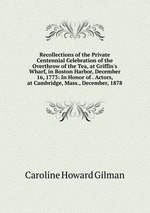 Recollections of the Private Centennial Celebration of the Overthrow of the Tea, at Griffin`s Wharf, in Boston Harbor, December 16, 1773: In Honor of . Actors, at Cambridge, Mass., December, 1878