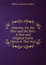 Iolanthe, Or, the Peer and the Peri: A New and Original Comic Opera in Two Acts