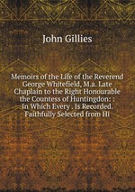Memoirs of the Life of the Reverend George Whitefield, M.a. Late Chaplain to the Right Honourable the Countess of Huntingdon: : In Which Every . Is Recorded. Faithfully Selected from Hi