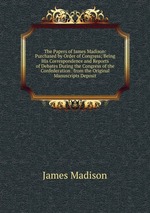 The Papers of James Madison: Purchased by Order of Congress; Being His Correspondence and Reports of Debates During the Congress of the Confederation . from the Original Manuscripts Deposit