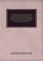 The Etymologic Interpreter, Or, an Explanatory and Pronouncing Dictionary of the English Language: To Which Is Prefixed an Introduction Containing a . of Etymology and Grammar, &c. &c. &c