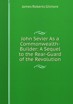 John Sevier As a Commonwealth-Builder: A Sequel to the Rear-Guard of the Revolution