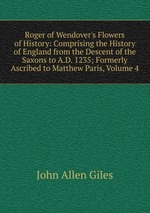 Roger of Wendover`s Flowers of History: Comprising the History of England from the Descent of the Saxons to A.D. 1235; Formerly Ascribed to Matthew Paris, Volume 4