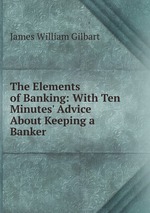 The Elements of Banking: With Ten Minutes` Advice About Keeping a Banker