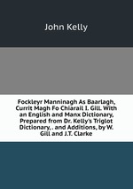 Fockleyr Manninagh As Baarlagh, Currit Magh Fo Chiarail I. Gill. With an English and Manx Dictionary, Prepared from Dr. Kelly`s Triglot Dictionary, . and Additions, by W. Gill and J.T. Clarke