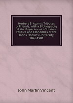 Herbert B. Adams: Tributes of Friends, with a Bibliography of the Department of History, Politics and Economics of the Johns Hopkins University, 1876-1901