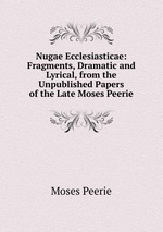 Nugae Ecclesiasticae: Fragments, Dramatic and Lyrical, from the Unpublished Papers of the Late Moses Peerie
