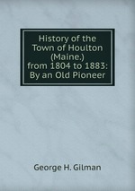 History of the Town of Houlton (Maine.) from 1804 to 1883: By an Old Pioneer