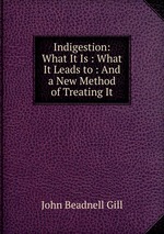 Indigestion: What It Is : What It Leads to : And a New Method of Treating It