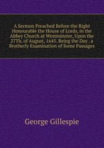 A Sermon Preached Before the Right Honourable the House of Lords, in the Abbey Church at Westminster, Upon the 27Th. of August, 1645. Being the Day . a Brotherly Examination of Some Passages