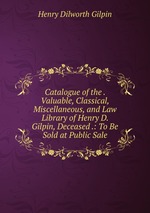 Catalogue of the . Valuable, Classical, Miscellaneous, and Law Library of Henry D. Gilpin, Deceased .: To Be Sold at Public Sale