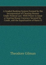 A Graded Banking System Formed by the Incorporation of Clearing Houses Under Federal Law: With Power to Issue a Clearing House Currency Secured by . Credit, and the Equalization of Rates O