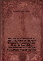 Astronomical Observations 1838-1842 Made at the Naval Observatory, Washington: Under Orders of the Honorable Secretary of the Navy, Dated August 13, 1838