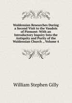 Waldensian Researches During a Second Visit to the Vaudois of Piemont: With an Introductory Inquiry Into the Antiquity and Purity of the Waldensian Church ., Volume 4