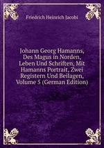 Johann Georg Hamanns, Des Magus in Norden, Leben Und Schriften, Mit Hamanns Portrait, Zwei Registern Und Beilagen, Volume 5 (German Edition)