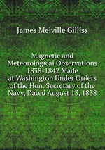 Magnetic and Meteorological Observations 1838-1842 Made at Washington Under Orders of the Hon. Secretary of the Navy, Dated August 13, 1838